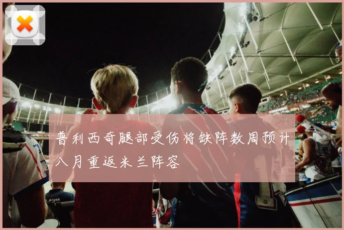 普利西奇腿部受伤将缺阵数周预计八月重返米兰阵容