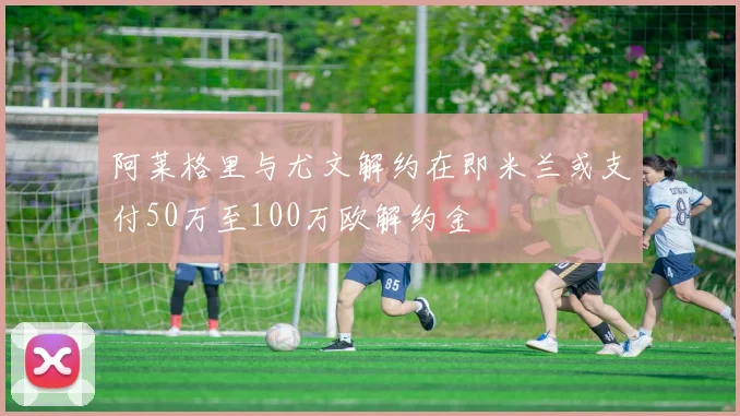 阿莱格里与尤文解约在即米兰或支付50万至100万欧解约金