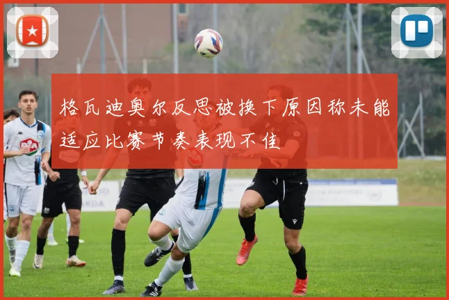 格瓦迪奥尔反思被换下原因称未能适应比赛节奏表现不佳