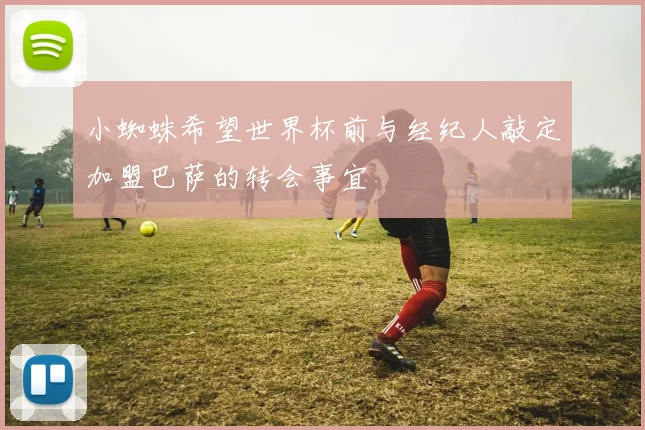 小蜘蛛希望世界杯前与经纪人敲定加盟巴萨的转会事宜