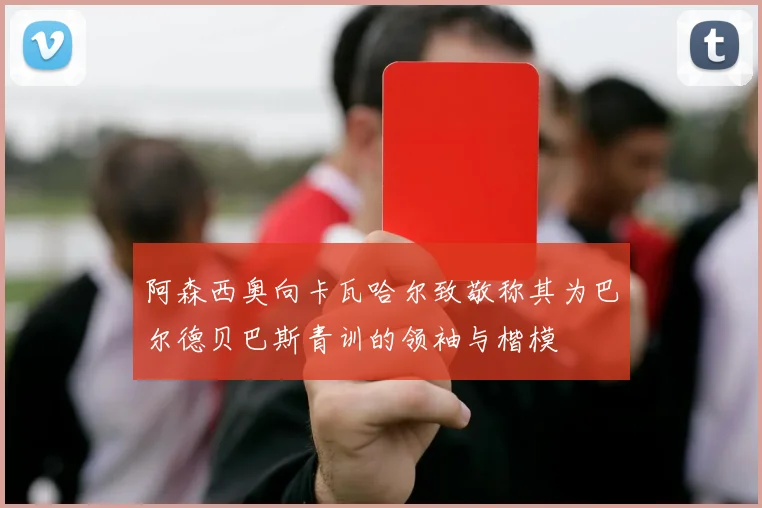 阿森西奥向卡瓦哈尔致敬称其为巴尔德贝巴斯青训的领袖与楷模