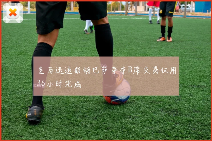 皇马迅速截胡巴萨争夺B席交易仅用36小时完成