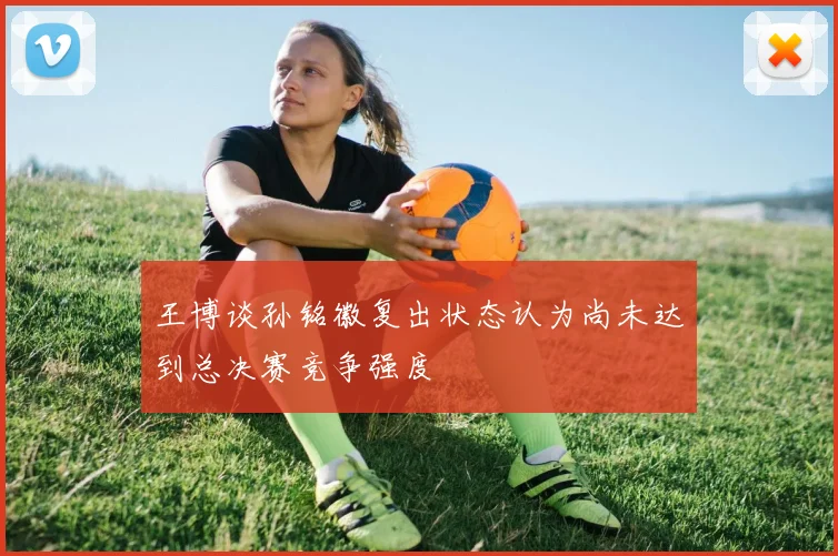 王博谈孙铭徽复出状态认为尚未达到总决赛竞争强度