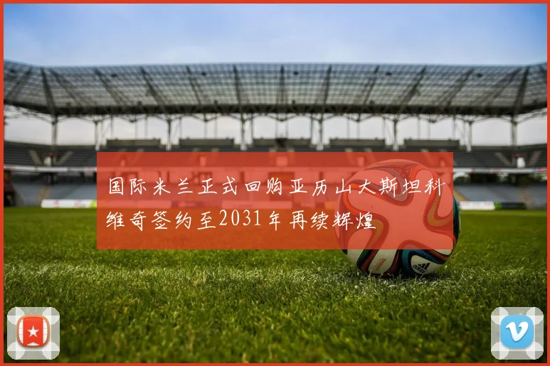 国际米兰正式回购亚历山大斯坦科维奇签约至2031年再续辉煌