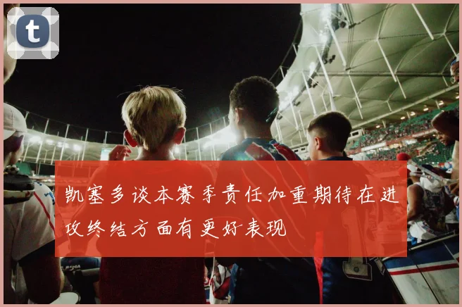 凯塞多谈本赛季责任加重期待在进攻终结方面有更好表现